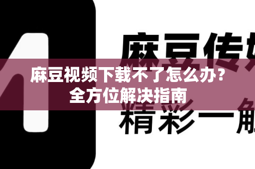 麻豆视频下载不了怎么办？全方位解决指南
