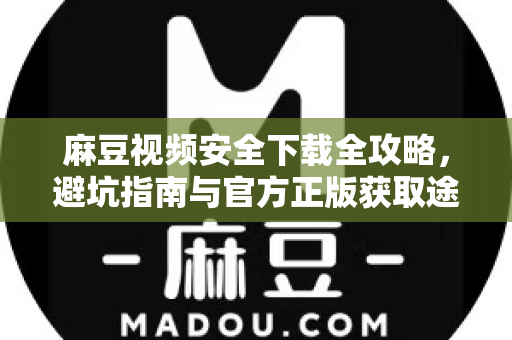 麻豆视频安全下载全攻略，避坑指南与官方正版获取途径
