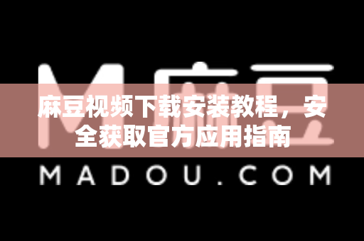 麻豆视频下载安装教程，安全获取官方应用指南